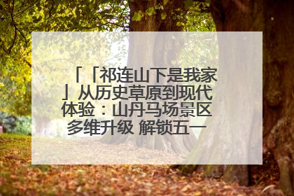 「祁连山下是我家」从历史草原到现代体验：山丹马场景区多维升级 解锁五一文旅新玩法