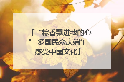 “粽香飘进我的心” 多国民众庆端午感受中国文化