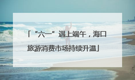 “六一”遇上端午，海口旅游消费市场持续升温