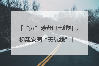 “剪”除老旧电线杆，扮靓家园“天际线”