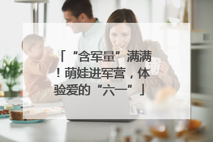 “含军量”满满！萌娃进军营，体验爱的“六一”