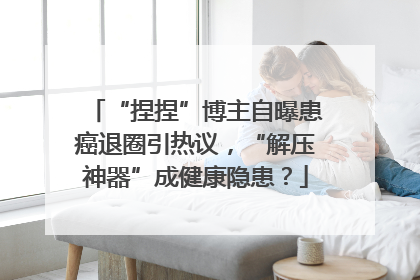 “捏捏”博主自曝患癌退圈引热议，“解压神器”成健康隐患？