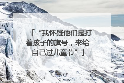 “我怀疑他们是打着孩子的旗号，来给自己过儿童节”