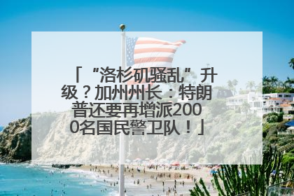 “洛杉矶骚乱”升级？加州州长：特朗普还要再增派2000名国民警卫队！
