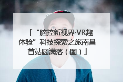 “脑控新视界·VR趣体验”科技探索之旅南昌首站圆满落（图）