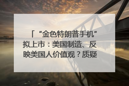 “金色特朗普手机”拟上市：美国制造、反映美国人价值观？质疑者：像天方夜谭