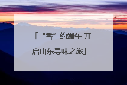 “香”约端午 开启山东寻味之旅