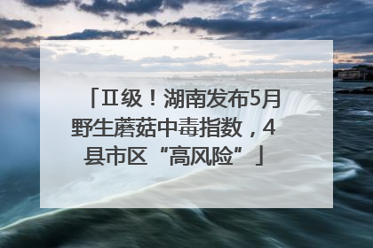 Ⅱ级！湖南发布5月野生蘑菇中毒指数，4县市区“高风险”