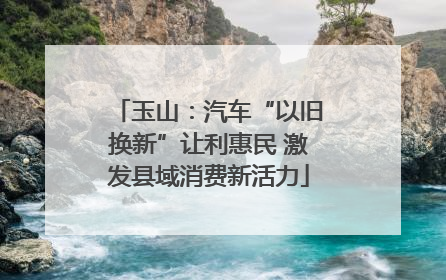 玉山：汽车“以旧换新”让利惠民 激发县域消费新活力