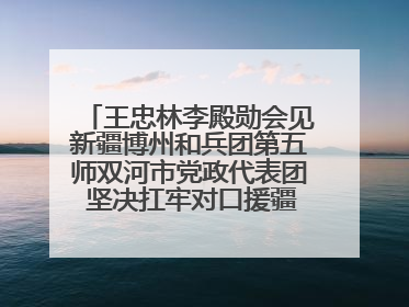 王忠林李殿勋会见新疆博州和兵团第五师双河市党政代表团 坚决扛牢对口援疆重大政治责任 推动双方实现优势互补务实合作