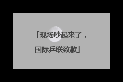 现场吵起来了，国际乒联致歉