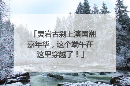 灵岩古刹上演国潮嘉年华，这个端午在这里穿越了！