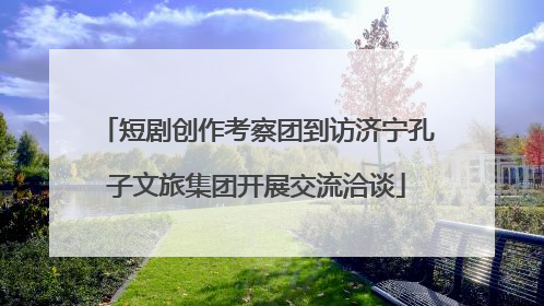 短剧创作考察团到访济宁孔子文旅集团开展交流洽谈