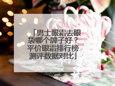 男士眼霜去眼袋哪个牌子好？平价眼霜排行榜测评数据对比