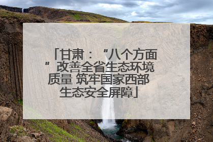 甘肃：“八个方面”改善全省生态环境质量 筑牢国家西部生态安全屏障