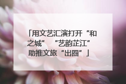 用文艺汇演打开“和之城” “艺韵芷江”助推文旅“出圈”