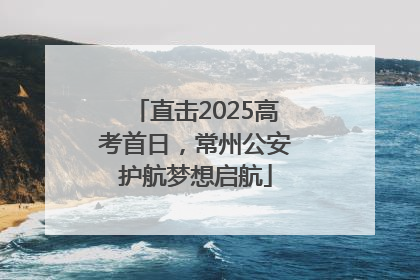 直击2025高考首日，常州公安护航梦想启航