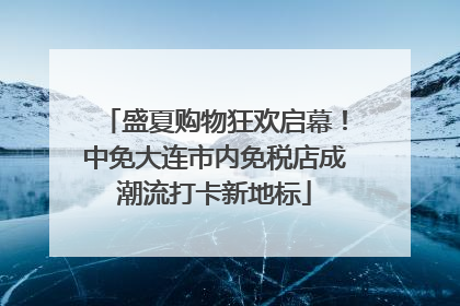 盛夏购物狂欢启幕！中免大连市内免税店成潮流打卡新地标