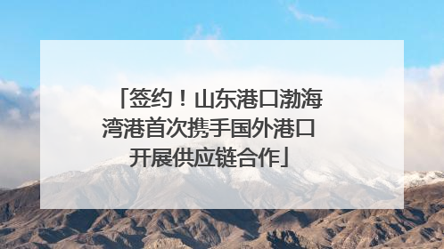 签约！山东港口渤海湾港首次携手国外港口开展供应链合作