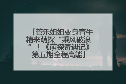 管乐姐姐变身青牛精来萌探“乘风破浪”！《萌探奇遇记》第五期全程高能
