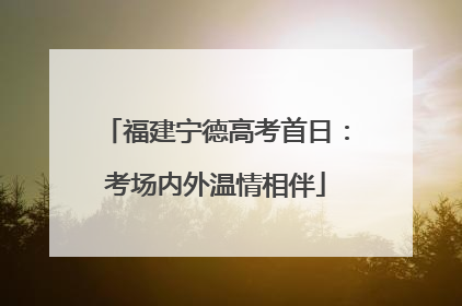 福建宁德高考首日：考场内外温情相伴