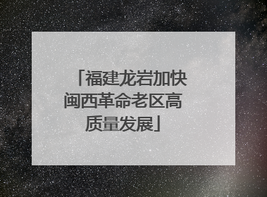 福建龙岩加快闽西革命老区高质量发展