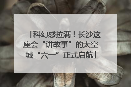 科幻感拉满！长沙这座会“讲故事”的太空城“六一”正式启航