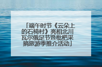 端午时节《云朵上的石椅村》亮相北川瓦尔俄足节暨枇杷采摘旅游季推介活动