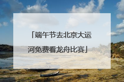 端午节去北京大运河免费看龙舟比赛