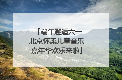 端午邂逅六一 北京怀柔儿童音乐嘉年华欢乐来啦