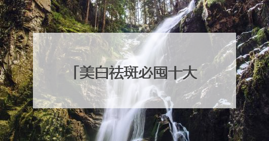 美白祛斑必囤十大祛斑品牌，祛斑效果好的良心好物！