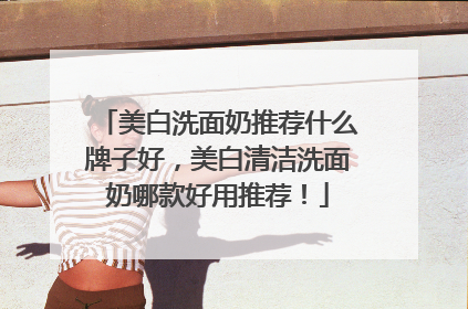 美白洗面奶推荐什么牌子好，美白清洁洗面奶哪款好用推荐！