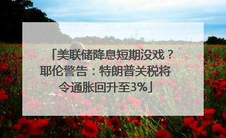 美联储降息短期没戏？耶伦警告：特朗普关税将令通胀回升至3%
