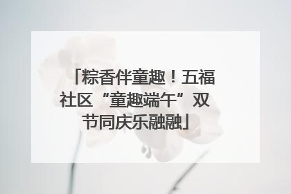 粽香伴童趣！五福社区“童趣端午”双节同庆乐融融