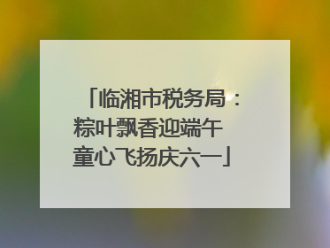 临湘市税务局：粽叶飘香迎端午 童心飞扬庆六一