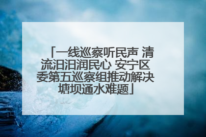 一线巡察听民声 清流汨汨润民心 安宁区委第五巡察组推动解决塘坝通水难题