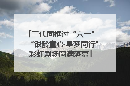 三代同框过“六一” “银龄童心·星梦同行”彩虹剧场圆满落幕