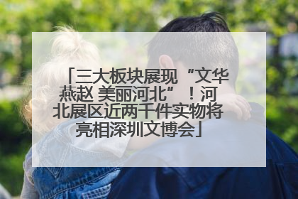 三大板块展现“文华燕赵 美丽河北”！河北展区近两千件实物将亮相深圳文博会
