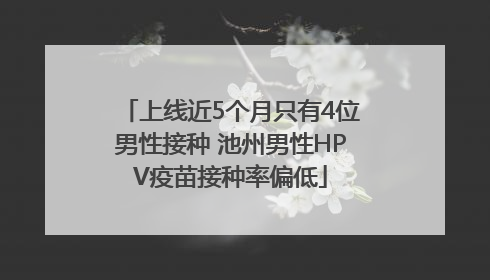 上线近5个月只有4位男性接种 池州男性HPV疫苗接种率偏低