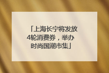 上海长宁将发放4轮消费券，举办时尚国潮市集