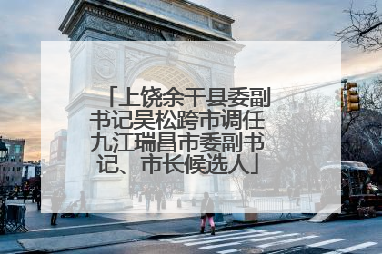 上饶余干县委副书记吴松跨市调任九江瑞昌市委副书记、市长候选人