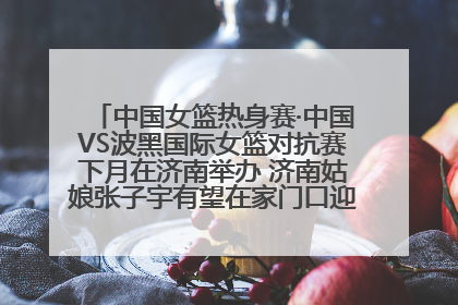 中国女篮热身赛·中国VS波黑国际女篮对抗赛下月在济南举办 济南姑娘张子宇有望在家门口迎来国家队首秀
