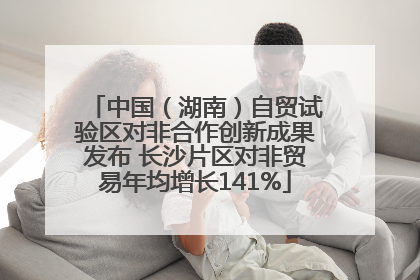 中国（湖南）自贸试验区对非合作创新成果发布 长沙片区对非贸易年均增长141%