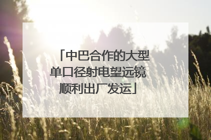 中巴合作的大型单口径射电望远镜顺利出厂发运