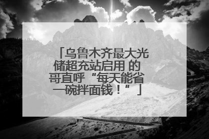 乌鲁木齐最大光储超充站启用 的哥直呼“每天能省一碗拌面钱！”