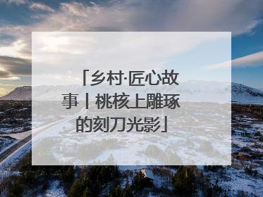 乡村·匠心故事丨桃核上雕琢的刻刀光影