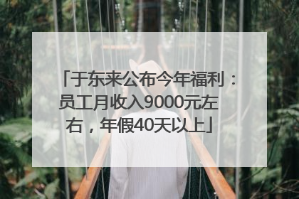 于东来公布今年福利：员工月收入9000元左右，年假40天以上