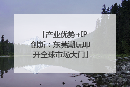 产业优势+IP创新：东莞潮玩叩开全球市场大门