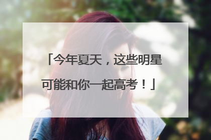今年夏天，这些明星可能和你一起高考！