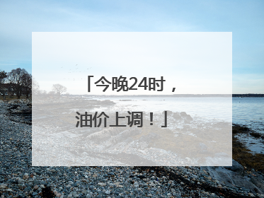 今晚24时，油价上调！